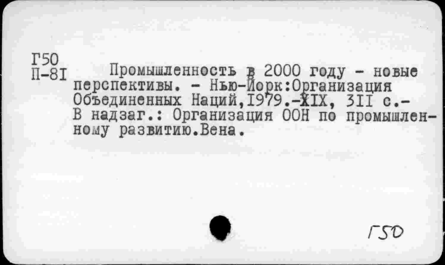 ﻿П-81 Промышленность в 2000 году - новые перспективы. - Нью-Йорк:Организация Объединенных Наций,1979.-XIX, 311 с.-В надзаг.: Организация ООН по промышленному развитию.Вена.
